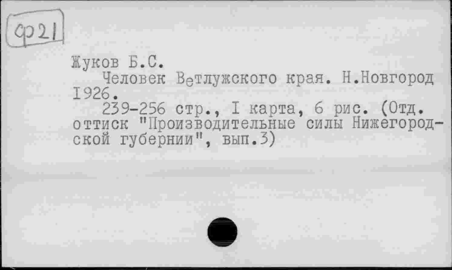 ﻿Жуков Б.С.
Человек В8тлужского края. Н.Новгород 1926.
239-256 стр., I карта, 6 рис. (Отд. оттиск "Производительные силы Нижегородской губернии", ВЫП.З)